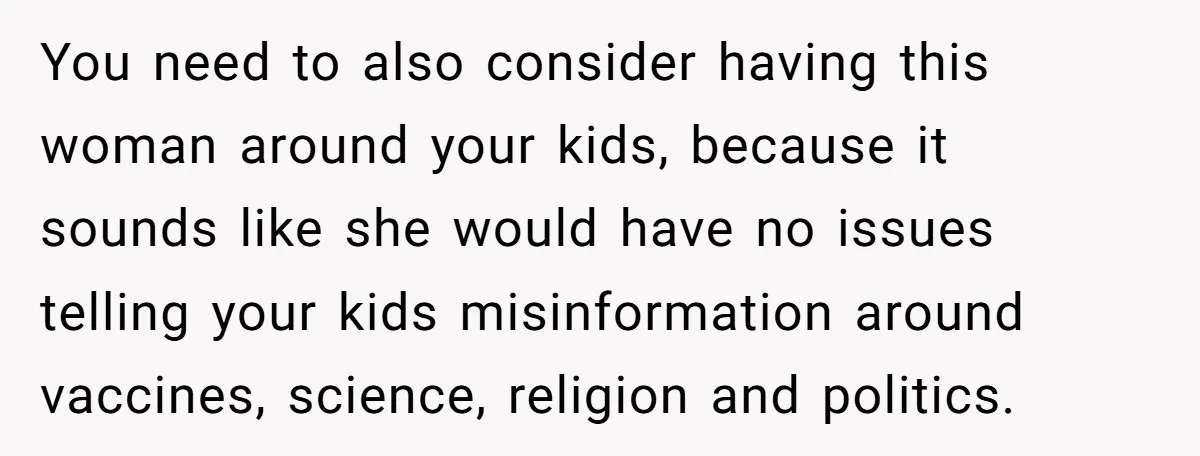 You need to also consider having this woman around your kids, because it sounds like she would have no issues telling your kids misinformation around vaccines, science, religion and politics.