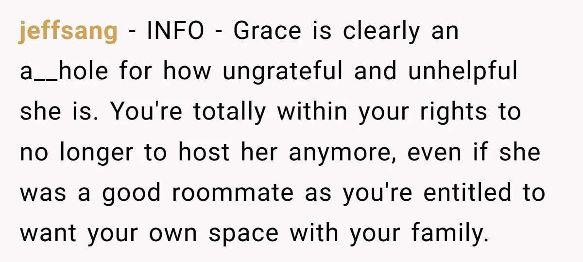 jeffsang − INFO - Grace is clearly an a__hole for how ungrateful and unhelpful she is. You're totally within your rights to no longer to host her anymore, even if...