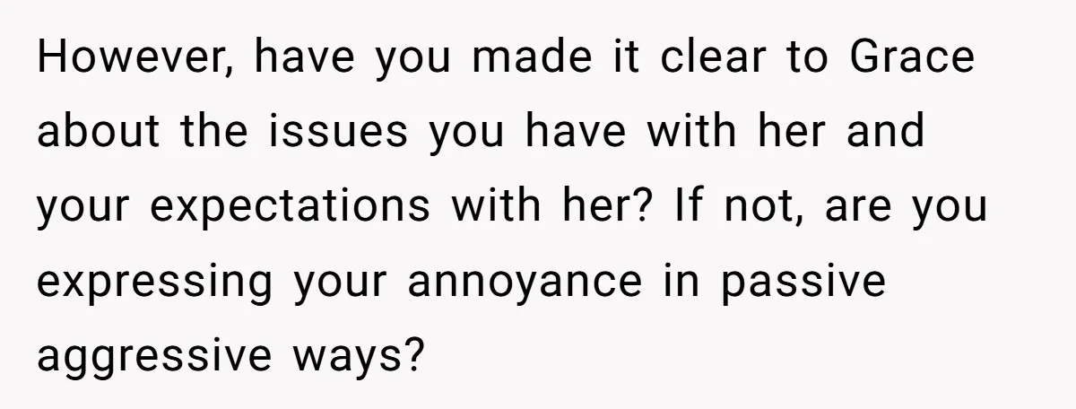 However, have you made it clear to Grace about the issues you have with her and your expectations with her? If not, are you expressing your annoyance in passive aggressive...