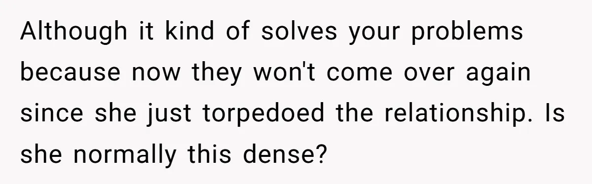 Although it kind of solves your problems because now they won't come over again since she just torpedoed the relationship. Is she normally this dense?