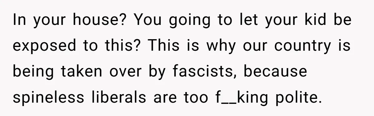 In your house? You going to let your kid be exposed to this? This is why our country is being taken over by fascists, because spineless liberals are too f__king...