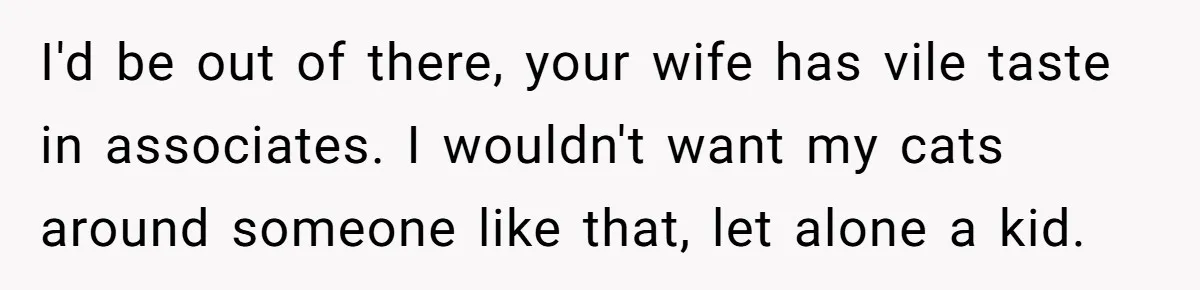 I'd be out of there, your wife has vile taste in associates. I wouldn't want my cats around someone like that, let alone a kid.