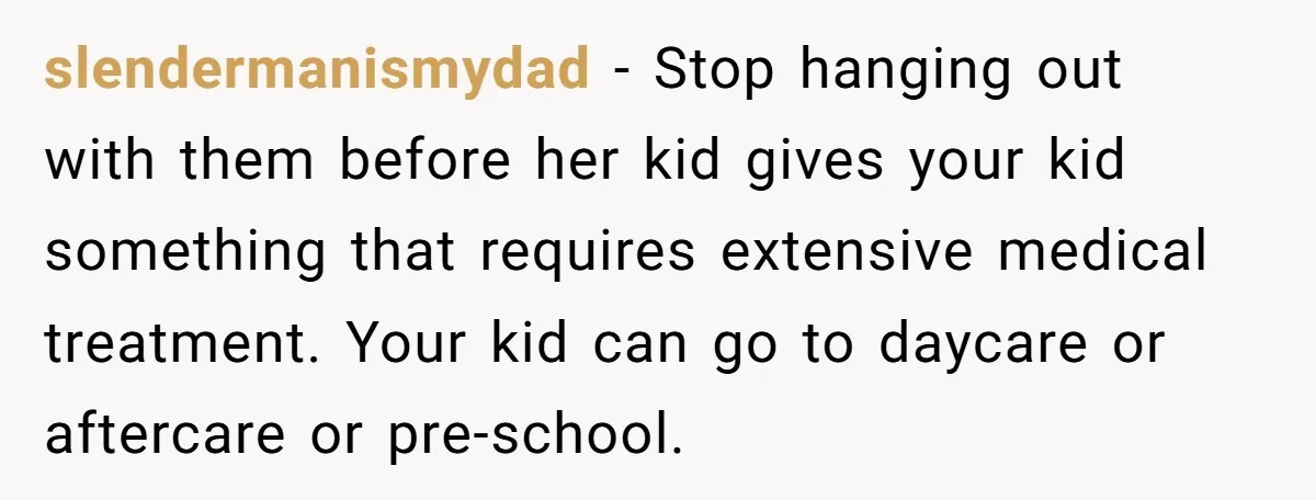 slendermanismydad − Stop hanging out with them before her kid gives your kid something that requires extensive medical treatment. Your kid can go to daycare or aftercare or pre-school.
