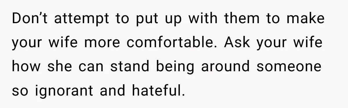 Don’t attempt to put up with them to make your wife more comfortable. Ask your wife how she can stand being around someone so ignorant and hateful.