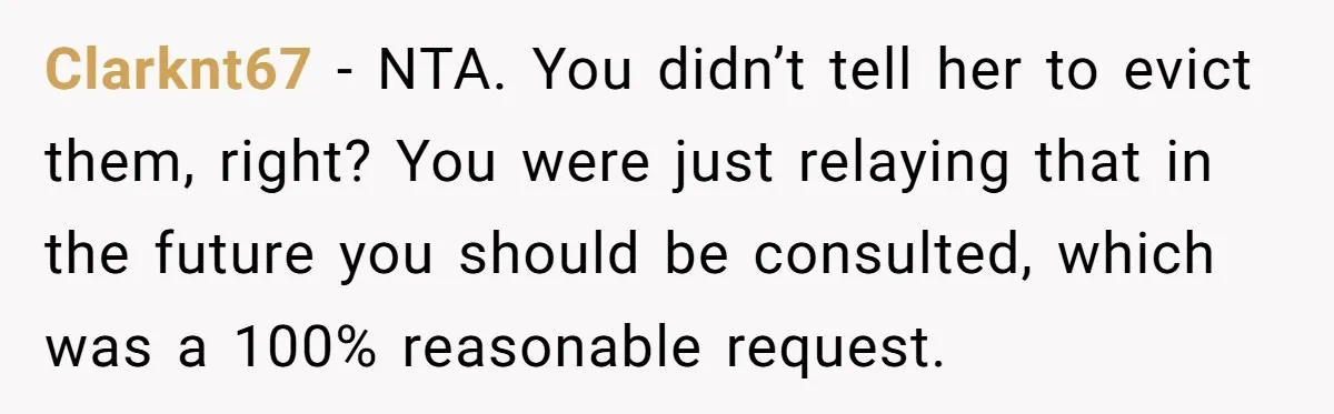 Clarknt67 − NTA. You didn’t tell her to evict them, right? You were just relaying that in the future you should be consulted, which was a 100% reasonable request.