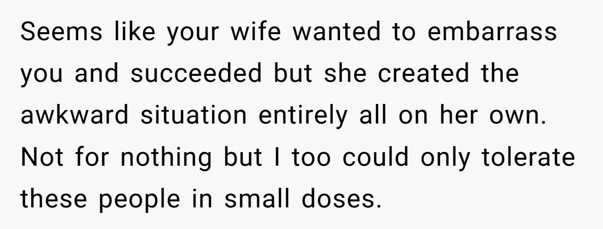 Seems like your wife wanted to embarrass you and succeeded but she created the awkward situation entirely all on her own. Not for nothing but I too could only tolerate...