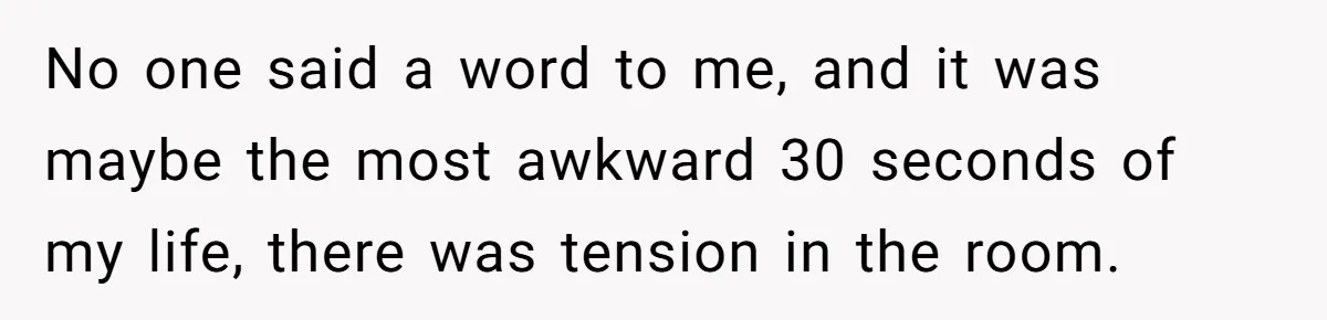 No one said a word to me, and it was maybe the most awkward 30 seconds of my life, there was tension in the room.