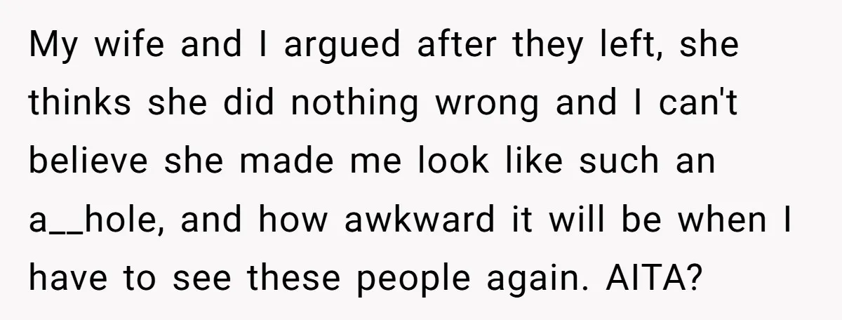 My wife and I argued after they left, she thinks she did nothing wrong and I can't believe she made me look like such an a__hole, and how awkward it...