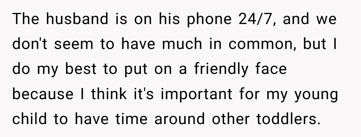 The husband is on his phone 24/7, and we don't seem to have much in common, but I do my best to put on a friendly face because I think...