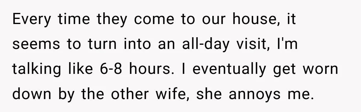 Every time they come to our house, it seems to turn into an all-day visit, I'm talking like 6-8 hours. I eventually get worn down by the other wife, she...