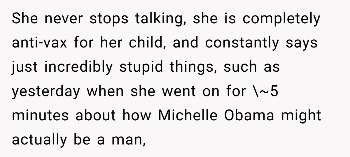 She never stops talking, she is completely anti-vax for her child, and constantly says just incredibly stupid things, such as yesterday when she went on for \~5 minutes about how...