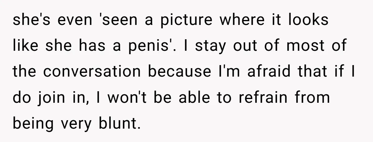 she's even 'seen a picture where it looks like she has a penis'. I stay out of most of the conversation because I'm afraid that if I do join in,...