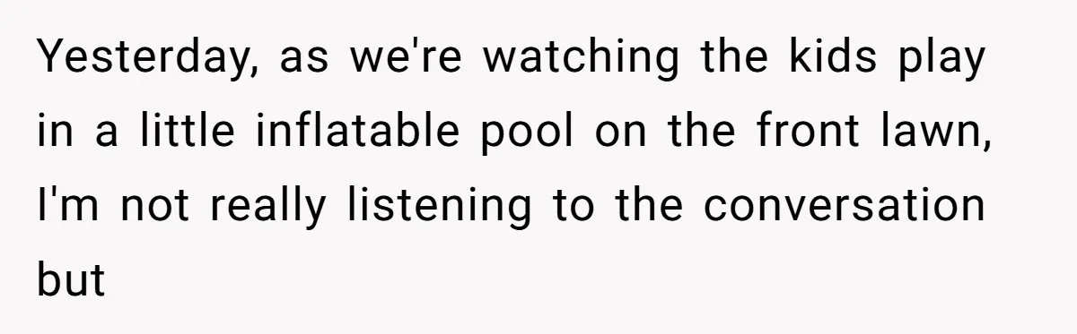 Yesterday, as we're watching the kids play in a little inflatable pool on the front lawn, I'm not really listening to the conversation but