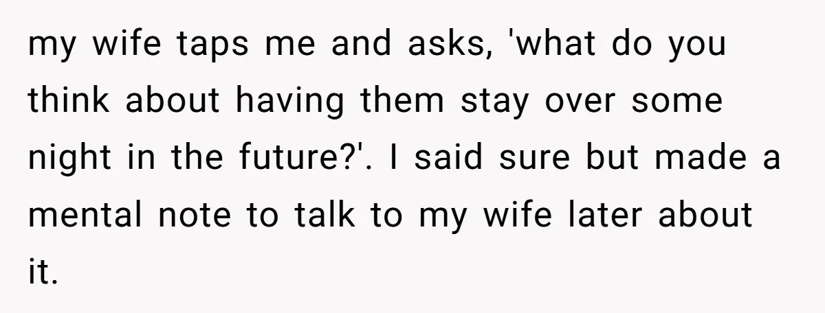 my wife taps me and asks, 'what do you think about having them stay over some night in the future?'. I said sure but made a mental note to talk...