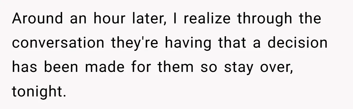 Around an hour later, I realize through the conversation they're having that a decision has been made for them so stay over, tonight.