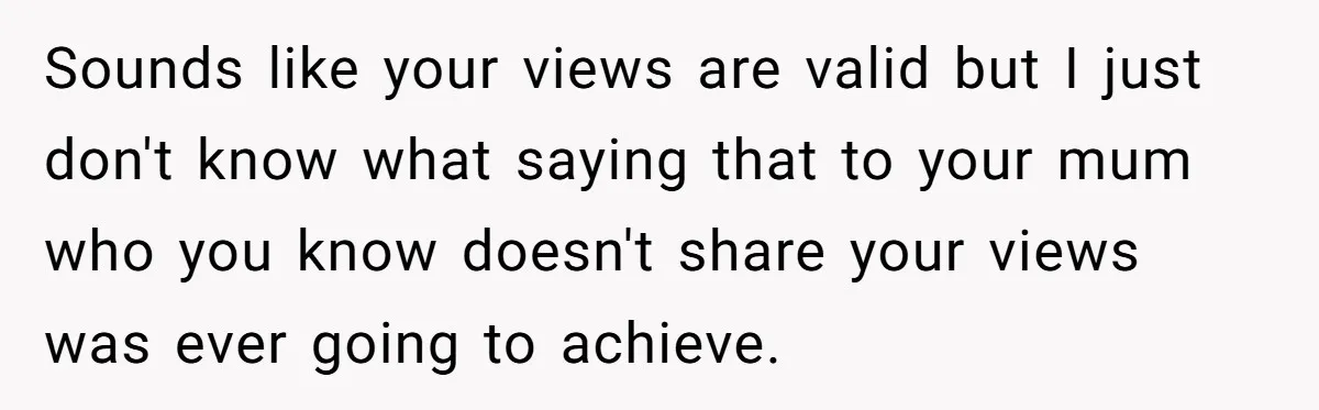 Sounds like your views are valid but I just don't know what saying that to your mum who you know doesn't share your views was ever going to achieve.