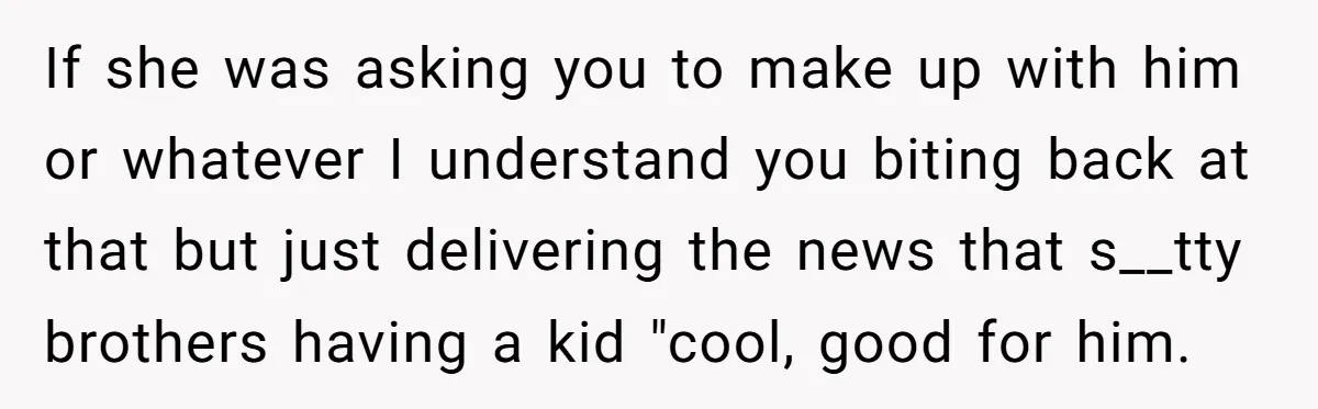 If she was asking you to make up with him or whatever I understand you biting back at that but just delivering the news that s__tty brothers having a kid...
