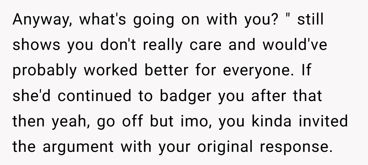 Anyway, what's going on with you? " still shows you don't really care and would've probably worked better for everyone. If she'd continued to badger you after that then yeah,...