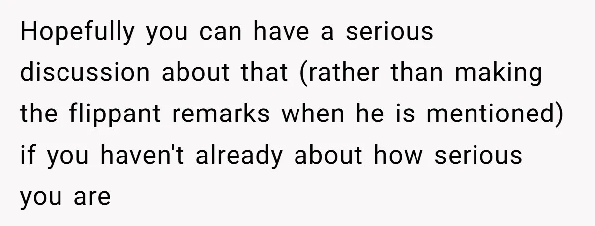 Hopefully you can have a serious discussion about that (rather than making the flippant remarks when he is mentioned) if you haven't already about how serious you are
