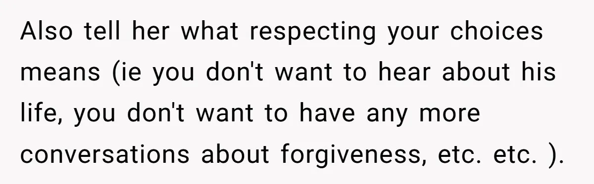Also tell her what respecting your choices means (ie you don't want to hear about his life, you don't want to have any more conversations about forgiveness, etc. etc. ).