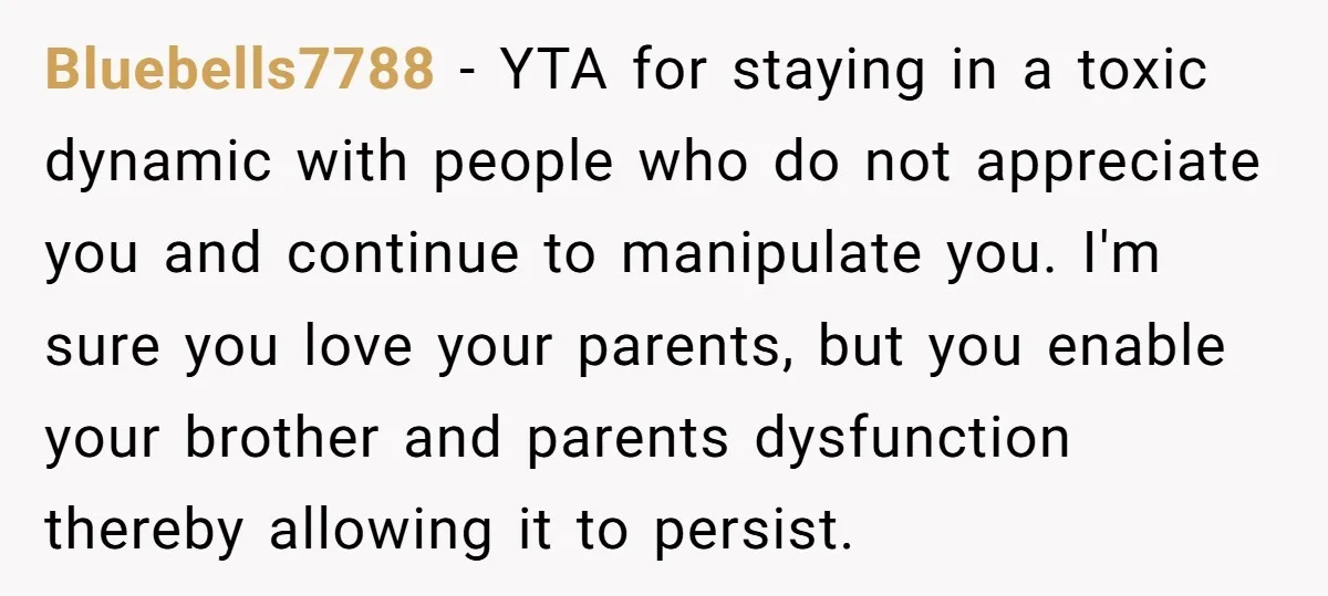 Bluebells7788 - YTA for staying in a toxic dynamic with people who do not appreciate you and continue to manipulate you. I'm sure you love your parents, but you enable...