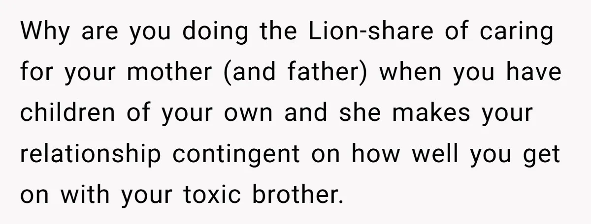 Why are you doing the Lion-share of caring for your mother (and father) when you have children of your own and she makes your relationship contingent on how well you...