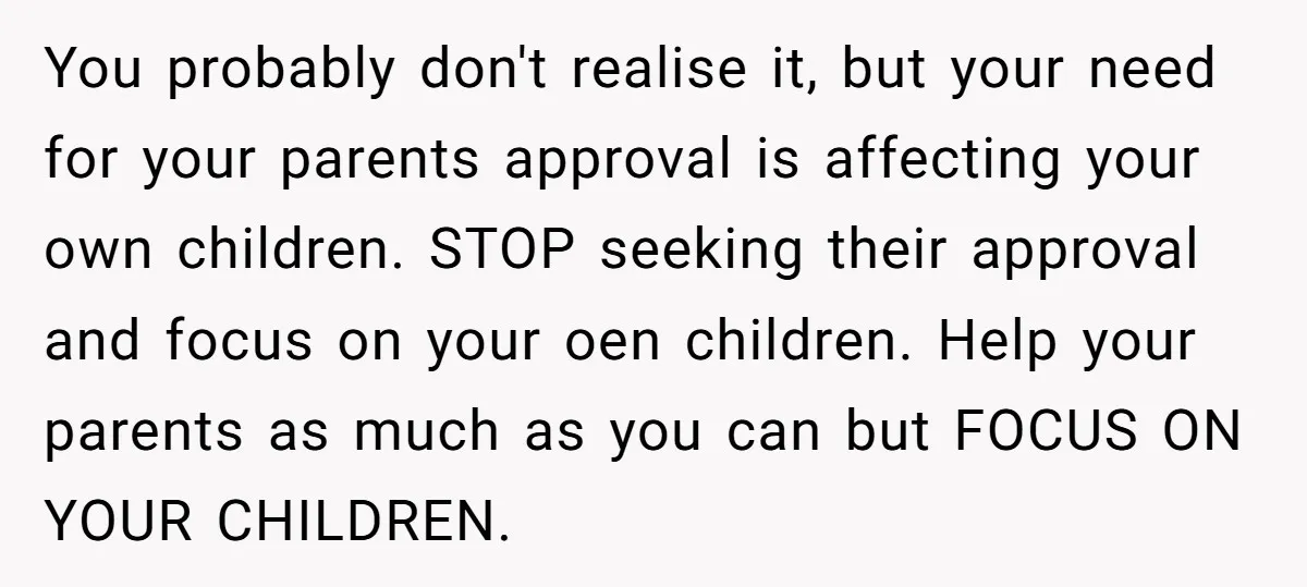 You probably don't realise it, but your need for your parents approval is affecting your own children. STOP seeking their approval and focus on your oen children. Help your parents...