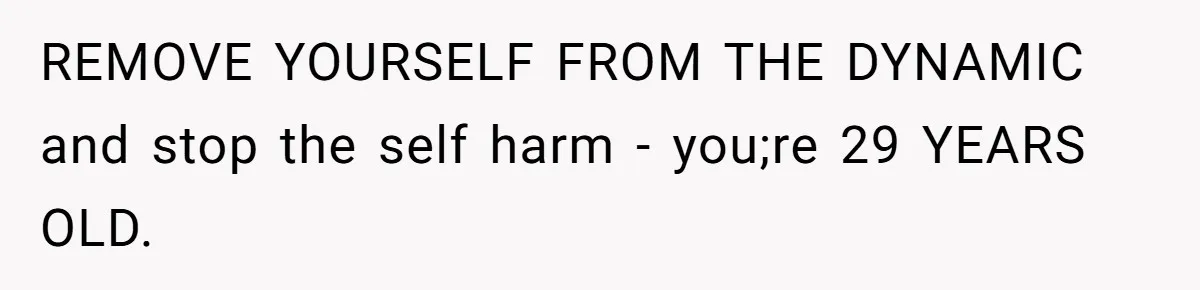 REMOVE YOURSELF FROM THE DYNAMIC and stop the self harm - you;re 29 YEARS OLD.
