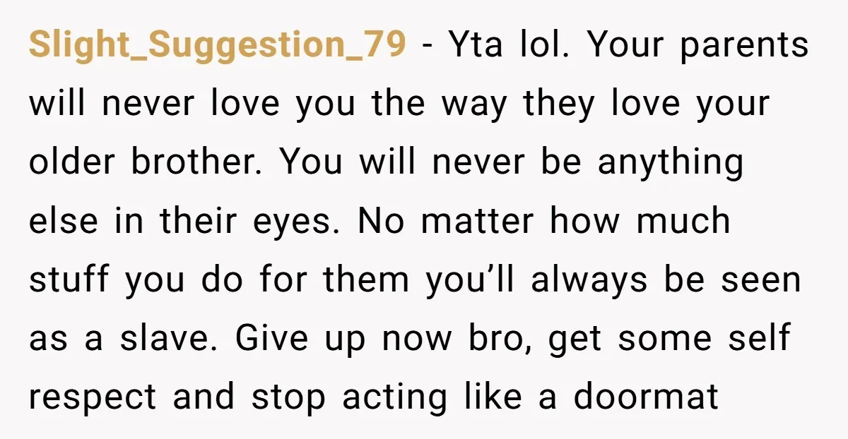 Slight_Suggestion_79 - Yta lol. Your parents will never love you the way they love your older brother. You will never be anything else in their eyes. No matter how much...