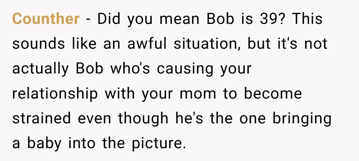 Counther - Did you mean Bob is 39? This sounds like an awful situation, but it's not actually Bob who's causing your relationship with your mom to become strained even...