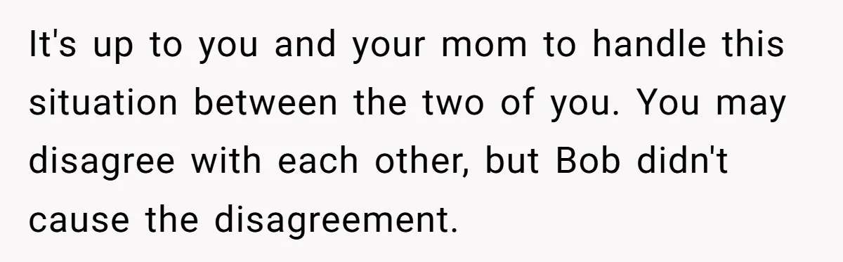 It's up to you and your mom to handle this situation between the two of you. You may disagree with each other, but Bob didn't cause the disagreement.