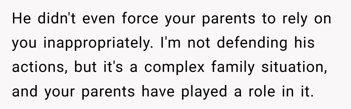 He didn't even force your parents to rely on you inappropriately. I'm not defending his actions, but it's a complex family situation, and your parents have played a role in...