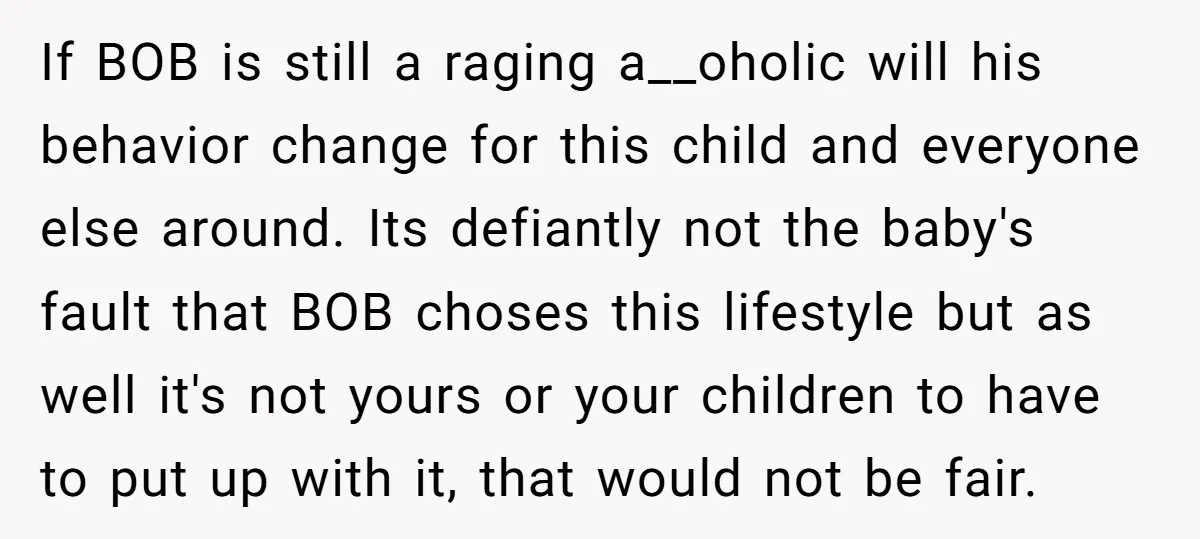 If BOB is still a raging a__oholic will his behavior change for this child and everyone else around. Its defiantly not the baby's fault that BOB choses this lifestyle but...
