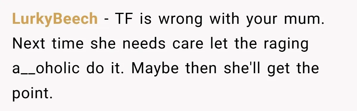 LurkyBeech - TF is wrong with your mum. Next time she needs care let the raging a__oholic do it. Maybe then she'll get the point.