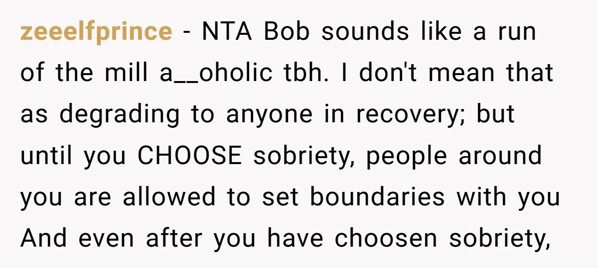 zeeelfprince - NTA Bob sounds like a run of the mill a__oholic tbh. I don't mean that as degrading to anyone in recovery; but until you CHOOSE sobriety, people around...