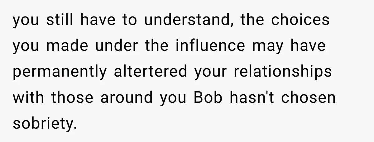 you still have to understand, the choices you made under the influence may have permanently altertered your relationships with those around you Bob hasn't chosen sobriety.