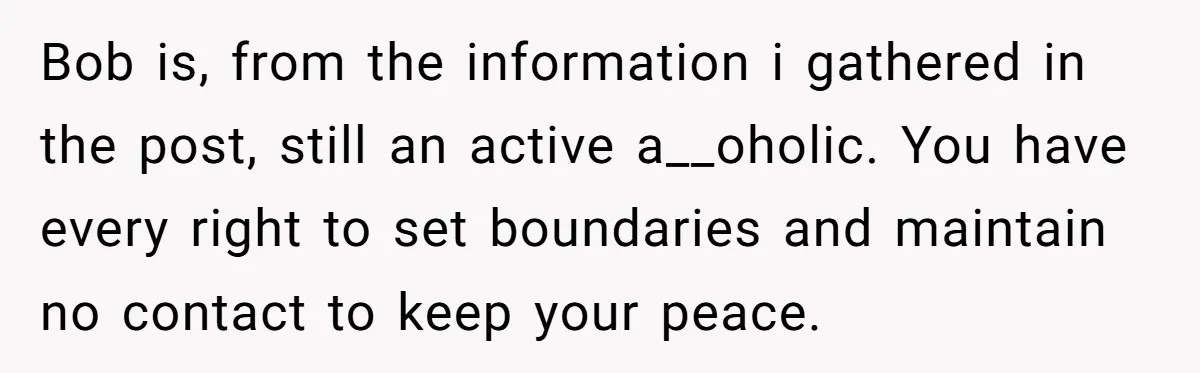 Bob is, from the information i gathered in the post, still an active a__oholic. You have every right to set boundaries and maintain no contact to keep your peace.