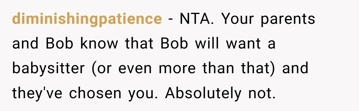 diminishingpatience - NTA. Your parents and Bob know that Bob will want a babysitter (or even more than that) and they've chosen you. Absolutely not.