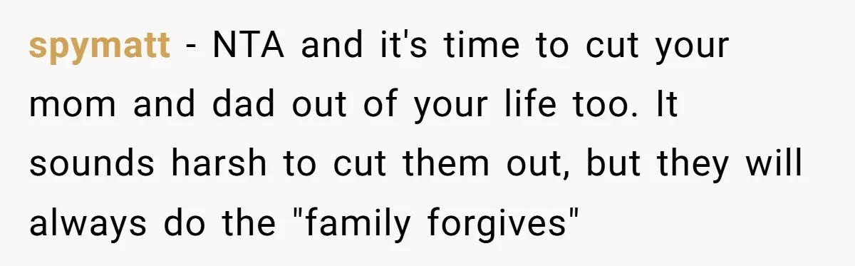 spymatt - NTA and it's time to cut your mom and dad out of your life too. It sounds harsh to cut them out, but they will always do the...