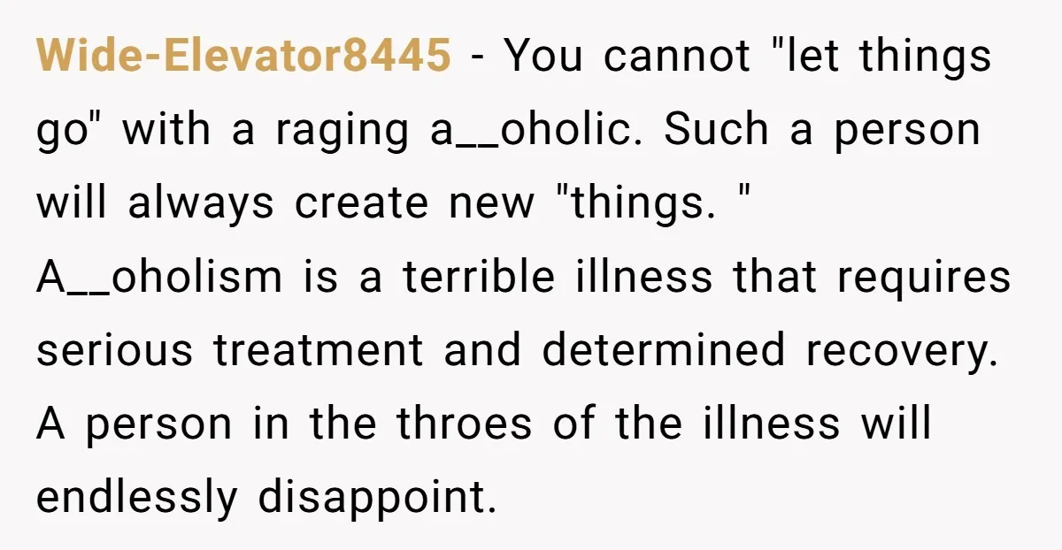 Wide-Elevator8445 - You cannot "let things go" with a raging a__oholic. Such a person will always create new "things. " A__oholism is a terrible illness that requires serious treatment and...