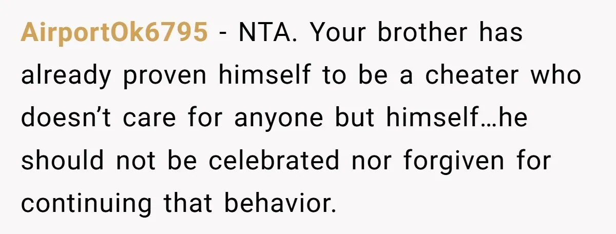 AirportOk6795 - NTA. Your brother has already proven himself to be a cheater who doesn’t care for anyone but himself…he should not be celebrated nor forgiven for continuing that behavior.