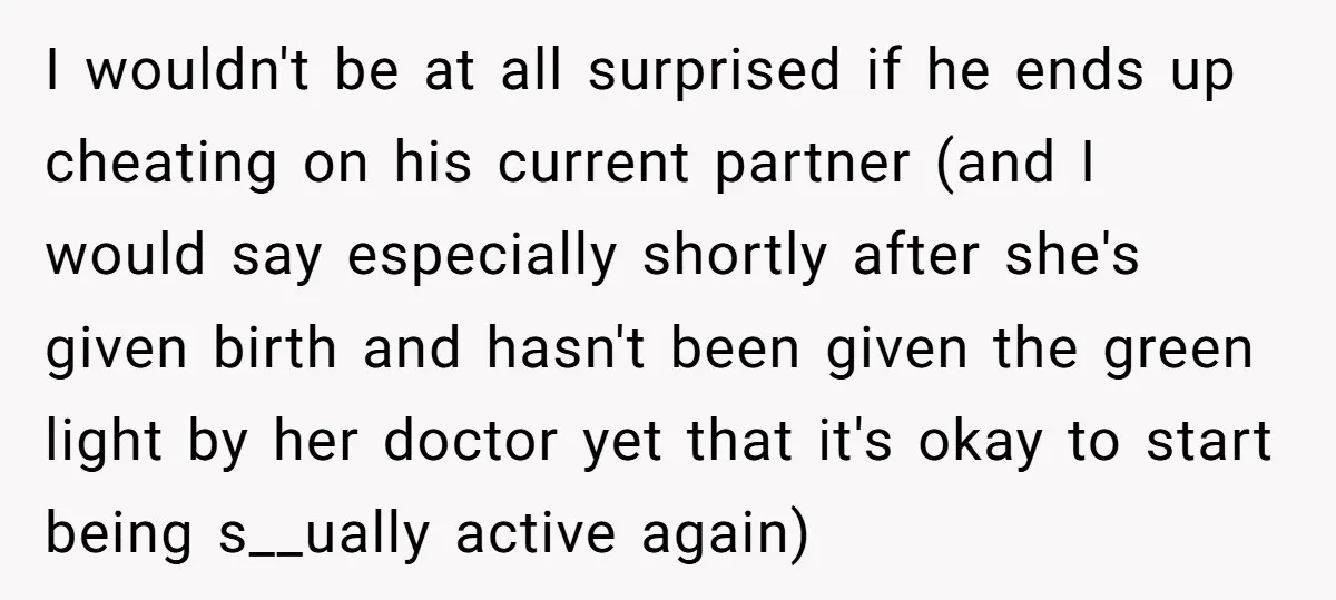 I wouldn't be at all surprised if he ends up cheating on his current partner (and I would say especially shortly after she's given birth and hasn't been given the...