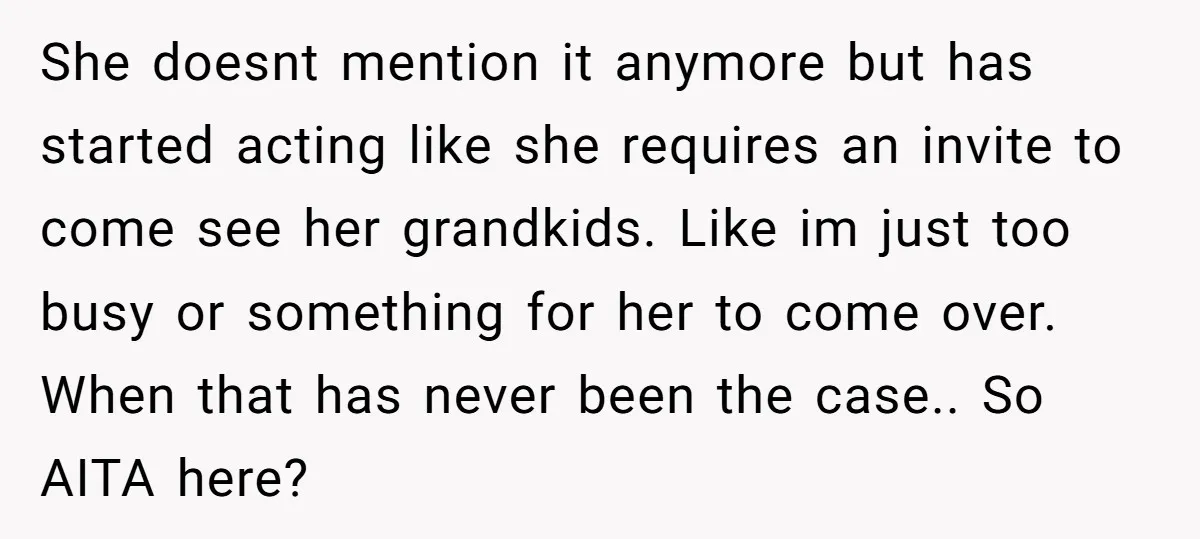 She doesnt mention it anymore but has started acting like she requires an invite to come see her grandkids. Like im just too busy or something for her to come...