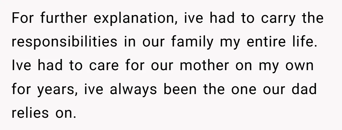 For further explanation, ive had to carry the responsibilities in our family my entire life. Ive had to care for our mother on my own for years, ive always been...