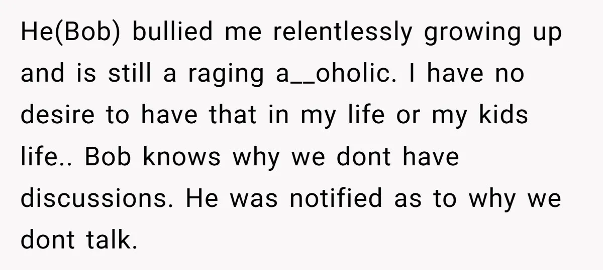 He(Bob) bullied me relentlessly growing up and is still a raging a__oholic. I have no desire to have that in my life or my kids life.. Bob knows why we...