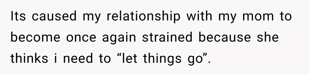 Its caused my relationship with my mom to become once again strained because she thinks i need to “let things go”.
