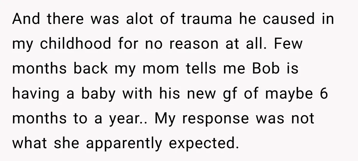 And there was alot of trauma he caused in my childhood for no reason at all. Few months back my mom tells me Bob is having a baby with his...