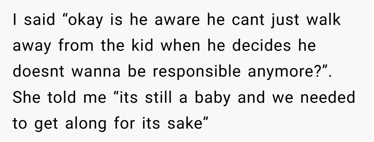 I said “okay is he aware he cant just walk away from the kid when he decides he doesnt wanna be responsible anymore?”. She told me “its still a baby...