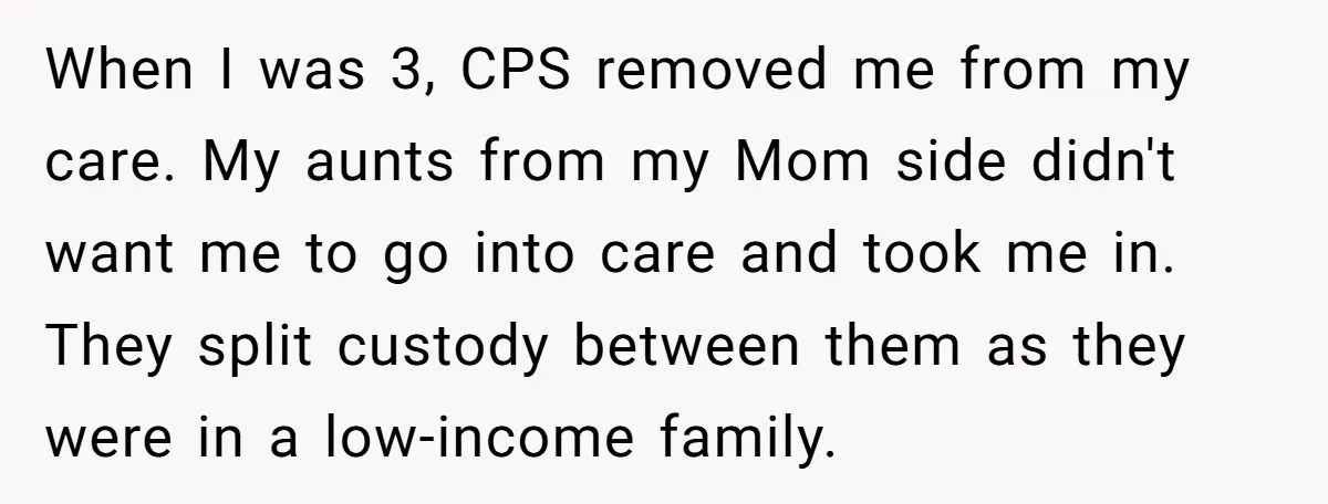 When I was 3, CPS removed me from my care. My aunts from my Mom side didn't want me to go into care and took me in. They split custody...
