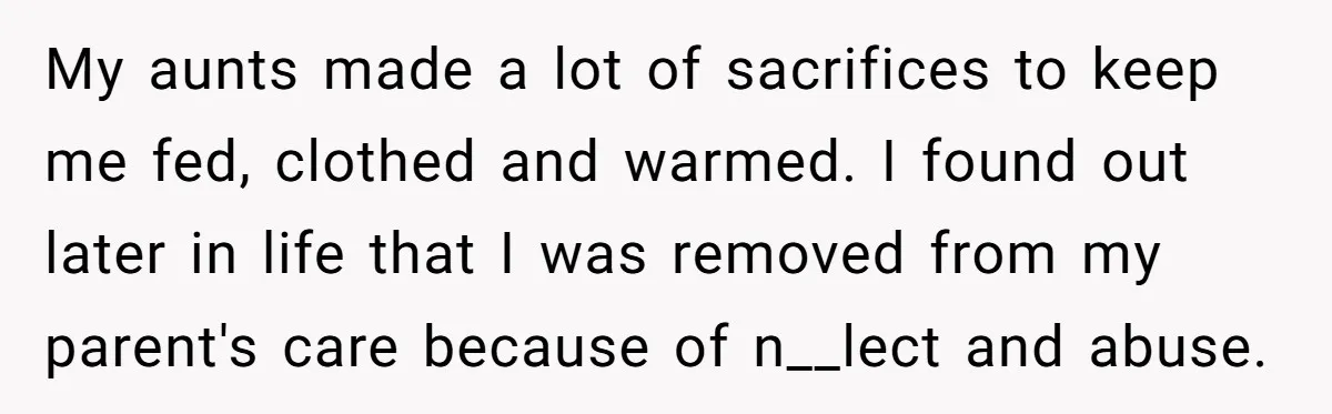 My aunts made a lot of sacrifices to keep me fed, clothed and warmed. I found out later in life that I was removed from my parent's care because of...